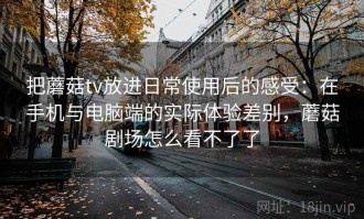把蘑菇tv放进日常使用后的感受：在手机与电脑端的实际体验差别，蘑菇剧场怎么看不了了