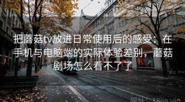 把蘑菇tv放进日常使用后的感受：在手机与电脑端的实际体验差别，蘑菇剧场怎么看不了了