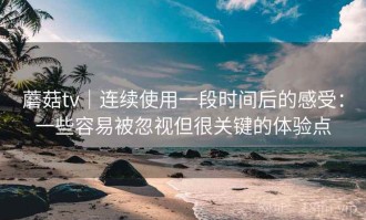 蘑菇tv｜连续使用一段时间后的感受：一些容易被忽视但很关键的体验点