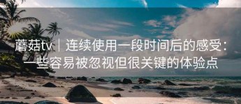蘑菇tv｜连续使用一段时间后的感受：一些容易被忽视但很关键的体验点