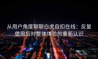 从用户角度聊聊白虎自扣在线：反复使用后对整体体验的重新认识