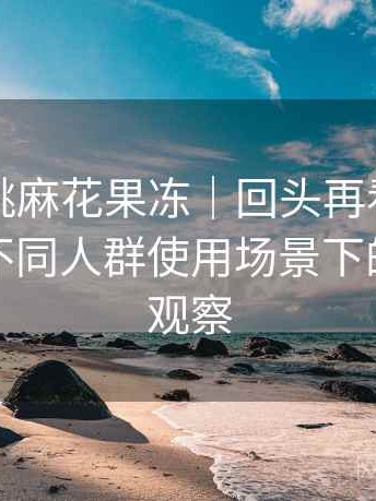 天美蜜桃麻花果冻｜回头再看的使用体会：不同人群使用场景下的适配度观察
