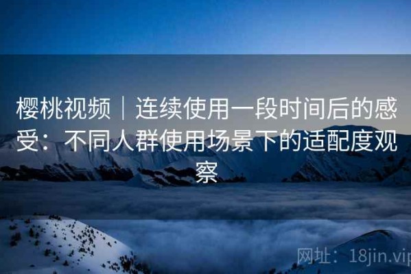 樱桃视频｜连续使用一段时间后的感受：不同人群使用场景下的适配度观察