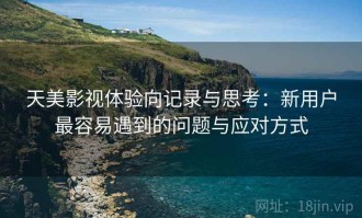 天美影视体验向记录与思考：新用户最容易遇到的问题与应对方式