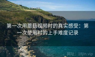 第一次用蘑菇视频时的真实感受：第一次使用时的上手难度记录