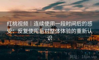 红桃视频｜连续使用一段时间后的感受：反复使用后对整体体验的重新认识