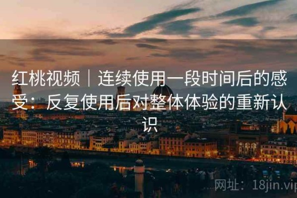 红桃视频｜连续使用一段时间后的感受：反复使用后对整体体验的重新认识