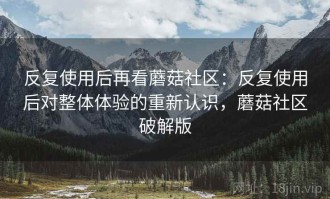 反复使用后再看蘑菇社区：反复使用后对整体体验的重新认识，蘑菇社区破解版
