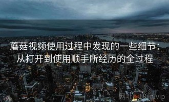 蘑菇视频使用过程中发现的一些细节：从打开到使用顺手所经历的全过程