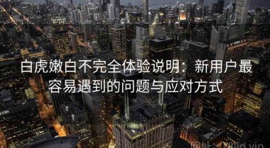 白虎嫩白不完全体验说明：新用户最容易遇到的问题与应对方式