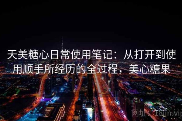 天美糖心日常使用笔记：从打开到使用顺手所经历的全过程，美心糖果