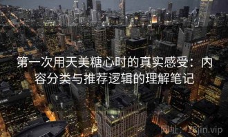 第一次用天美糖心时的真实感受：内容分类与推荐逻辑的理解笔记