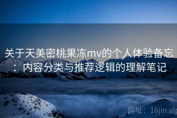 关于天美密桃果冻mv的个人体验备忘：内容分类与推荐逻辑的理解笔记