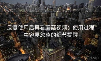 反复使用后再看蘑菇视频：使用过程中容易忽略的细节提醒