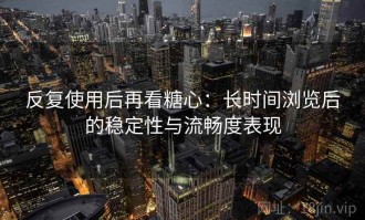 反复使用后再看糖心：长时间浏览后的稳定性与流畅度表现