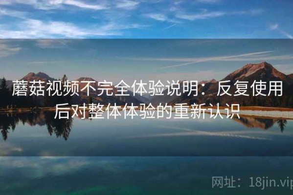 蘑菇视频不完全体验说明：反复使用后对整体体验的重新认识