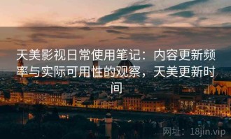 天美影视日常使用笔记：内容更新频率与实际可用性的观察，天美更新时间
