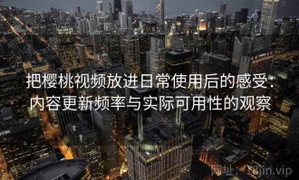 把樱桃视频放进日常使用后的感受：内容更新频率与实际可用性的观察