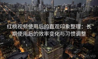 红桃视频使用后的直观印象整理：长期使用后的效率变化与习惯调整