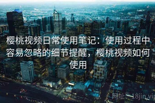 樱桃视频日常使用笔记：使用过程中容易忽略的细节提醒，樱桃视频如何使用