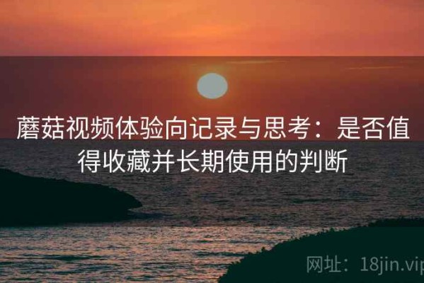 蘑菇视频体验向记录与思考：是否值得收藏并长期使用的判断
