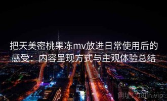 把天美密桃果冻mv放进日常使用后的感受：内容呈现方式与主观体验总结