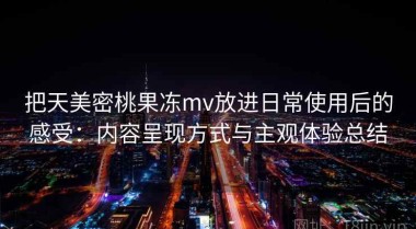 把天美密桃果冻mv放进日常使用后的感受：内容呈现方式与主观体验总结