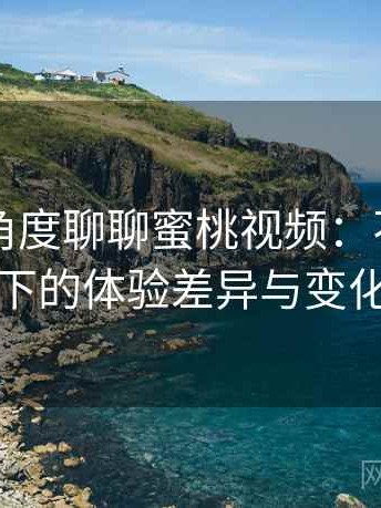 从用户角度聊聊蜜桃视频：不同入口下的体验差异与变化
