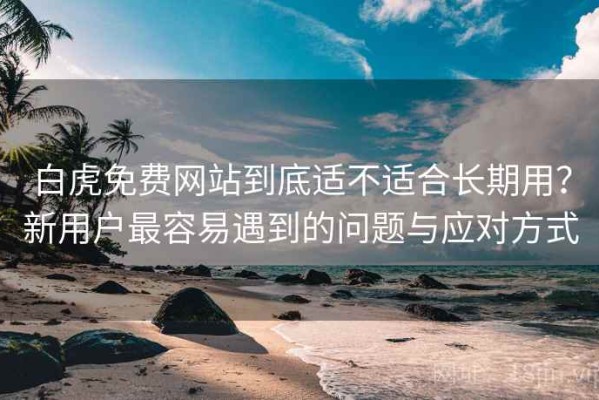白虎免费网站到底适不适合长期用？新用户最容易遇到的问题与应对方式