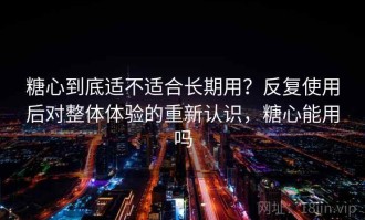 糖心到底适不适合长期用？反复使用后对整体体验的重新认识，糖心能用吗