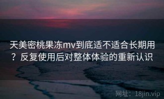 天美密桃果冻mv到底适不适合长期用？反复使用后对整体体验的重新认识