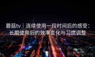 蘑菇tv｜连续使用一段时间后的感受：长期使用后的效率变化与习惯调整