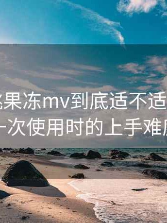 天美密桃果冻mv到底适不适合长期用？第一次使用时的上手难度记录