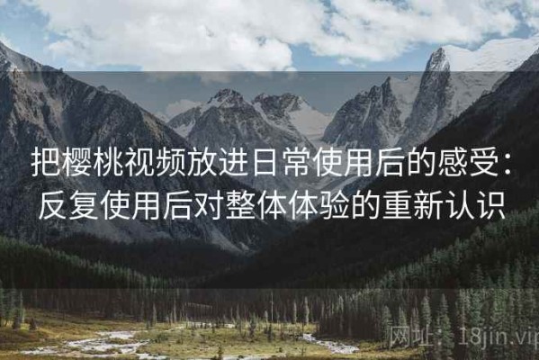 把樱桃视频放进日常使用后的感受：反复使用后对整体体验的重新认识
