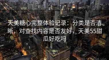 天美糖心完整体验记录：分类是否清晰，对查找内容是否友好，天美55甜瓜好吃吗