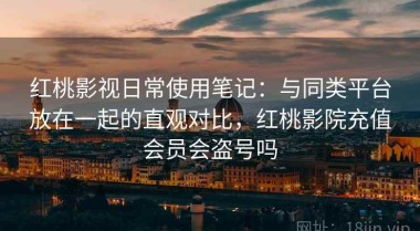 红桃影视日常使用笔记：与同类平台放在一起的直观对比，红桃影院充值会员会盗号吗