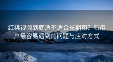 红桃视频到底适不适合长期用？新用户最容易遇到的问题与应对方式