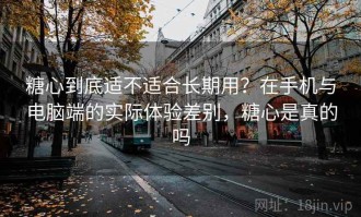 糖心到底适不适合长期用？在手机与电脑端的实际体验差别，糖心是真的吗