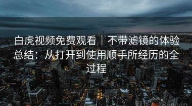 白虎视频免费观看｜不带滤镜的体验总结：从打开到使用顺手所经历的全过程