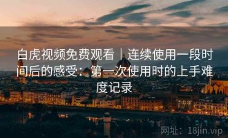 白虎视频免费观看｜连续使用一段时间后的感受：第一次使用时的上手难度记录