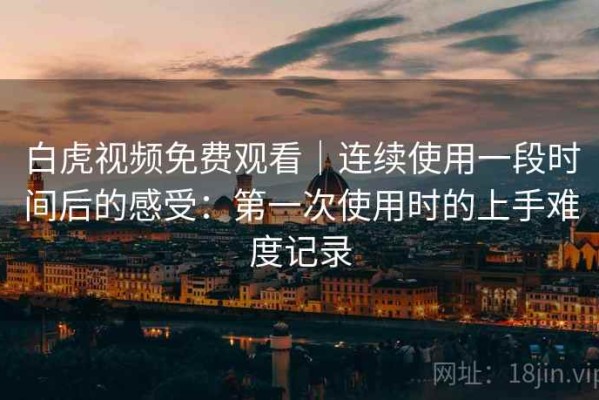 白虎视频免费观看｜连续使用一段时间后的感受：第一次使用时的上手难度记录