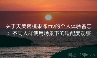 关于天美密桃果冻mv的个人体验备忘：不同人群使用场景下的适配度观察