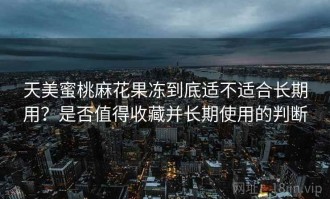 天美蜜桃麻花果冻到底适不适合长期用？是否值得收藏并长期使用的判断