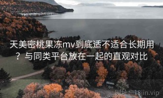 天美密桃果冻mv到底适不适合长期用？与同类平台放在一起的直观对比