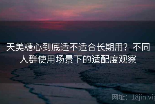 天美糖心到底适不适合长期用？不同人群使用场景下的适配度观察
