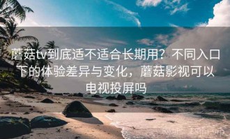蘑菇tv到底适不适合长期用？不同入口下的体验差异与变化，蘑菇影视可以电视投屏吗
