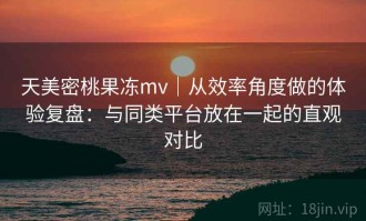 天美密桃果冻mv｜从效率角度做的体验复盘：与同类平台放在一起的直观对比