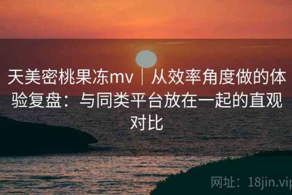 天美密桃果冻mv｜从效率角度做的体验复盘：与同类平台放在一起的直观对比
