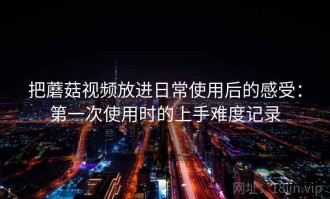把蘑菇视频放进日常使用后的感受：第一次使用时的上手难度记录