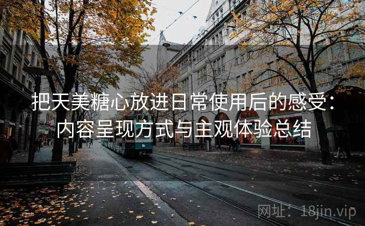 把天美糖心放进日常使用后的感受:内容呈现方式与主观体验总结 把天美糖心放进日常使用后的感受:内容呈现方式与主观体验总结